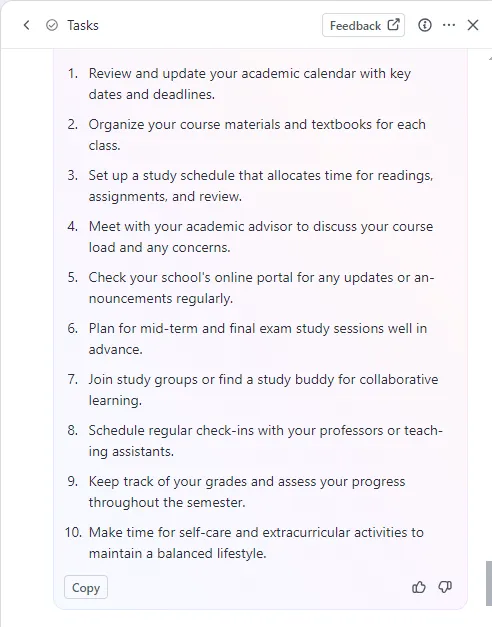 Beispiel für eine To-do-Liste für Studenten:
Akademischen Kalender überprüfen
Kursmaterial organisieren
Lernplan erstellen
Studienberater treffen
Online-Portal auf Ankündigungen überprüfen
Lernsitzungen planen
Lerngruppen beitreten
Termine mit Professoren vereinbaren
Noten verfolgen
Zeit für außerschulische Aktivitäten einplanen