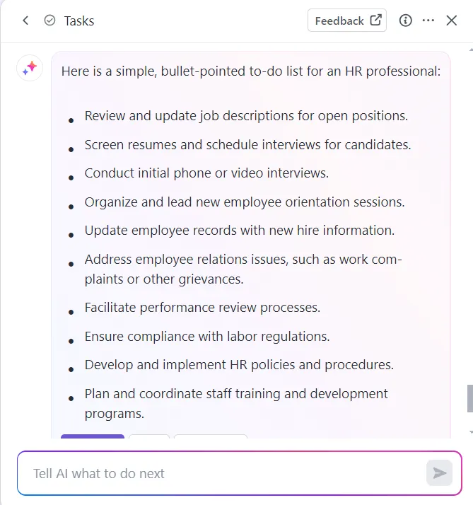 Beispiel für eine HR-To-do-Liste via ClickUp Brain:
Stellenbeschreibungen überprüfen
Lebensläufe sichten und Vorstellungsgespräche planen
Erste Gesprächsrunden durchführen
Einführungsseminare organisieren
Mitarbeiterdaten aktualisieren
Probleme in den Mitarbeiterbeziehungen angehen
Leistungsbeurteilungen durchführen
Compliance sicherstellen
HR-Richtlinien entwickeln und umsetzen
Mitarbeiterschulungen durchführen