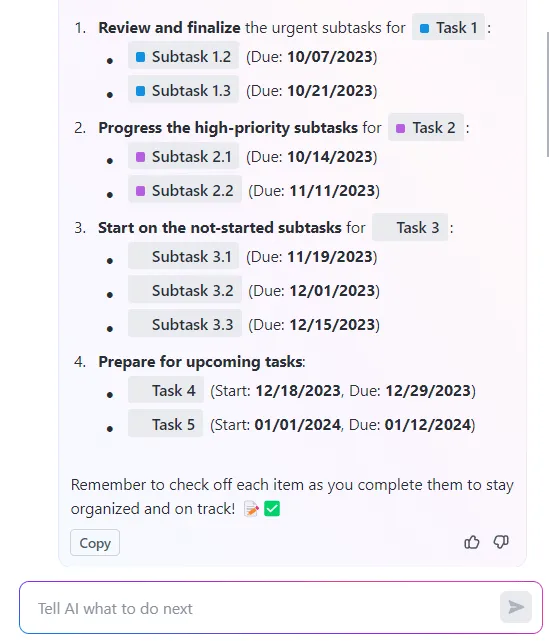 Projektmanagement-To-do-Liste über ClickUp Brain:
Überprüfen und finalisieren Sie dringende Unteraufgaben.
Bearbeiten Sie die Unteraufgaben mit hoher Priorität.
Beginnen Sie mit den noch nicht begonnenen Unteraufgaben.
Bereiten Sie sich auf anstehende Aufgaben vor.